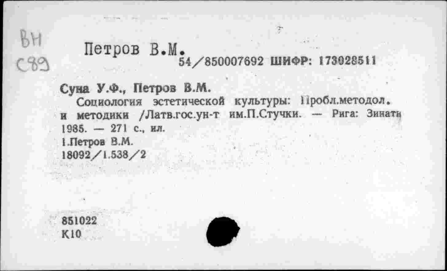 ﻿
Петров В.М.
54/850007692 ШИФР: 173028511
Суна У.Ф., Петров В.М.
Социология эстетической культуры: 11робл.методол. и методики /Латв.гос.ун-т им.П.Стучки. — Рига: Зинати 1985. — 271 с., ил.
1.Петров В.М.
18092/1.538/2
851022 КЮ